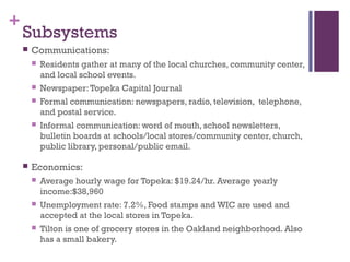 +
    Subsystems
       Communications:
           Residents gather at many of the local churches, community center,
            and local school events.
           Newspaper: Topeka Capital Journal
           Formal communication: newspapers, radio, television, telephone,
            and postal service.
           Informal communication: word of mouth, school newsletters,
            bulletin boards at schools/local stores/community center, church,
            public library, personal/public email.

       Economics:
           Average hourly wage for Topeka: $19.24/hr. Average yearly
            income:$38,960
           Unemployment rate: 7.2%, Food stamps and WIC are used and
            accepted at the local stores in Topeka.
           Tilton is one of grocery stores in the Oakland neighborhood. Also
            has a small bakery.
 