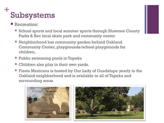 +
    Subsystems
       Recreation:
           School sports and local summer sports through Shawnee County
            Parks & Rec local skate park and community center
           Neighborhood has community garden behind Oakland
            Community Center, playgrounds/school playgrounds for
            children,
           Public swimming pools in Topeka
           Children also play in their own yards.
           Fiesta Mexicana is hosted by Our Lady of Guadalupe yearly in the
            Oakland neighborhood and is available to all of Topeka and
            surrounding areas
 