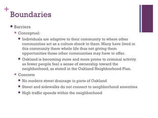 +
    Boundaries
       Barriers
           Conceptual:
               Individuals are adaptive to their community to where other
                communities act as a culture shock to them. Many have lived in
                this community there whole life thus not giving them
                opportunities those other communities may have to offer.
               Oakland is becoming more and more prone to criminal activity
                as fewer people feel a sense of ownership toward the
                neighborhood, as stated in the Oakland Neighborhood Plan.
           Concrete
               No modern street drainage in parts of Oakland
               Street and sidewalks do not connect to neighborhood amenities
               High traffic speeds within the neighborhood
 