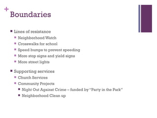 +
    Boundaries
       Lines of resistance
           Neighborhood Watch
           Crosswalks for school
           Speed bumps to prevent speeding
           More stop signs and yield signs
           More street lights

       Supporting services
           Church Services
           Community Projects
               Night Out Against Crime – funded by “Party in the Park”
               Neighborhood Clean up
 