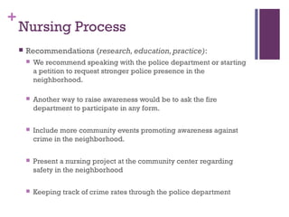 +
    Nursing Process
       Recommendations (research, education, practice):
           We recommend speaking with the police department or starting
            a petition to request stronger police presence in the
            neighborhood.

           Another way to raise awareness would be to ask the fire
            department to participate in any form.

           Include more community events promoting awareness against
            crime in the neighborhood.

           Present a nursing project at the community center regarding
            safety in the neighborhood

           Keeping track of crime rates through the police department
 