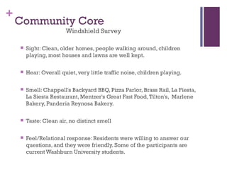 +
    Community Core
                        Windshield Survey

       Sight: Clean, older homes, people walking around, children
        playing, most houses and lawns are well kept.

       Hear: Overall quiet, very little traffic noise, children playing.

       Smell: Chappell's Backyard BBQ, Pizza Parlor, Brass Rail, La Fiesta,
        La Siesta Restaurant, Mentzer's Great Fast Food, Tilton's,  Marlene
        Bakery, Panderia Reynosa Bakery.

       Taste: Clean air, no distinct smell

       Feel/Relational response: Residents were willing to answer our
        questions, and they were friendly. Some of the participants are
        current Washburn University students.
 