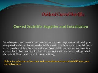 Curved Stairlifts Supplier and Installation
Whether you have a curved staircase or unusual shaped steps we can help with your
every need, with one of our curved stair lifts we will soon have you making full use of
your home by tackling the stairs with ease. Our stair lifts are made to measure, in a
choice of upholstery and track colours to harmonies with your surroundings to help
the stair lift blend in with your fixture and fittings.
Below is a selection of our new and reconditioned curved stairlifts for your
consideration.
 
