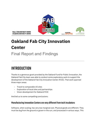 
Oakland Fab City Innovation 
Center 
Final Report and Findings
 
INTRODUCTION 
Thanks to a generous grant provided by the Oakland Fund for Public Innovation, the 
Oakland Fab City team was able to conduct some exploratory work to support the 
development of the Oakland Fab City Innovation Center (FCIC). That work spanned 
three major areas: 
- Travel to comparable US sites 
- Exploration of local sites and partnerships 
- Vision development for Oakland FCIC 
And led us to some compelling conclusions: 
ManufacturingInnovationCentersareverydifferentfromtechincubators 
Software, when scaling, has very low marginal cost. Physical goods are different. They 
must be dug from the ground or grown in the sun, and processed in various ways. This 
 
 