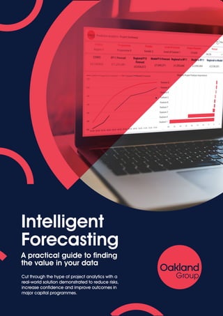 Intelligent
Forecasting
A practical guide to finding
the value in your data
Cut through the hype of project analytics with a
real-world solution demonstrated to reduce risks,
increase confidence and improve outcomes in
major capital programmes.
 