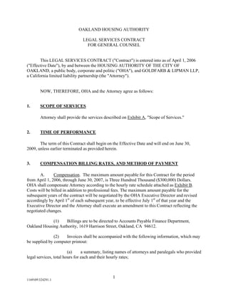 OAKLAND HOUSING AUTHORITY

                               LEGAL SERVICES CONTRACT
                                 FOR GENERAL COUNSEL


        This LEGAL SERVICES CONTRACT (quot;Contractquot;) is entered into as of April 1, 2006
(quot;Effective Datequot;), by and between the HOUSING AUTHORITY OF THE CITY OF
OAKLAND, a public body, corporate and politic (quot;OHAquot;), and GOLDFARB & LIPMAN LLP,
a California limited liability partnership (the quot;Attorneyquot;).


        NOW, THEREFORE, OHA and the Attorney agree as follows:


1.      SCOPE OF SERVICES

        Attorney shall provide the services described on Exhibit A, quot;Scope of Services.quot;


2.      TIME OF PERFORMANCE

       The term of this Contract shall begin on the Effective Date and will end on June 30,
2009, unless earlier terminated as provided herein.


3.      COMPENSATION BILLING RATES, AND METHOD OF PAYMENT

       A.      Compensation. The maximum amount payable for this Contract for the period
from April 1, 2006, through June 30, 2007, is Three Hundred Thousand ($300,000) Dollars.
OHA shall compensate Attorney according to the hourly rate schedule attached as Exhibit B.
Costs will be billed in addition to professional fees. The maximum amount payable for the
subsequent years of the contract will be negotiated by the OHA Executive Director and revised
accordingly by April 1st of each subsequent year, to be effective July 1st of that year and the
Executive Director and the Attorney shall execute an amendment to this Contract reflecting the
negotiated changes.

             (1)   Billings are to be directed to Accounts Payable Finance Department,
Oakland Housing Authority, 1619 Harrison Street, Oakland, CA 94612.

               (2)   Invoices shall be accompanied with the following information, which may
be supplied by computer printout:

                        (a)     a summary, listing names of attorneys and paralegals who provided
legal services, total hours for each and their hourly rates;



                                                1
116909324291.1
 