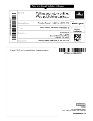 Print and bring this ticket with you


                      Event            Telling your story online:
                                       Web publishing basics...
2769434935522485001




                                                                                                         Name
                      Date+Time           Thursday, February 17, 2011 at 4:00 PM (PT)                     kristina yates

                                              General admission, with materials (3 sessions) $16.36      Payment Status
                      Type                                                          Service Fees $1.36
                                                                                                            PayPal
                                                                                                           Completed
                      Location                                               TechLiminal
                                                                             268 14 Street
                                                               (between Harison and Alice)
                                                                      Oakland, CA 94612

                      Order Info           Ordered by kristina yates on Feb 15, 2011 at 5:29 PM




• Please PRINT and bring this ticket to the event entrance.
                                                                                           2769434935522485001
 