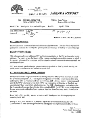 CITY OF OAKLAND
FILED
QFf iCE Of THE C(T i C l t ^ ^
0 AP,L A n : ;
2014 HAY-! PM1:39
AGENDA REPORT
TO: FRED BLACKWELL
CITY ADMINISTRATOR
FROM: SeanWhent
Interim Chief of Police
SUBJECT: ShotSpotter Informational Report DATE: April 1,2014
City Administrator
Approval
Date
COUNCIL DISTRICT: Citv-wide
RECOMMENDATION
Staff recommends acceptance of this informational report from the Oakland Police Department
(OPD) that addresses the ShotSpotter system (SST) and its usage in the City of Oakland (City).
EXECUTIVE SUMMARY
This informational report addresses SST and its implementation in the City as it pertains to gun
violence. The report covers the history of the system, associated cost, and the manner in which it
is currently being used (as a response tool, investigative module, community awareness tool, and
gunshot predictor).
SST is an acoustic gunshot locator system that tracks gunshots in the City, while alerting law
enforcement to the location and number of rounds fired.
BACKGROUND/LEGISLATIVE HISTORY
OPD entered into the original contract with ShotSpotter, Inc. (ShotSpotter) and went live with
the system in 2006 (SST 1.0). This original arrangement covered 6.2 square miles of the City
and required OPD to purchase hardware and software. SST 1.0 was a turnkey system managed
entirely by OPD with no reviewed alerts (OPD was responsible for listening to the alerts and
determining if they were in fact actual gunshots). The SST 1.0 maintenance contract covering
hardware and software purchased by the City expired in 2009. As SST 1.0 began to deteriorate,
broken sensors and outdated software rendered it useless for enforcement and/or investigative
purposes.
From 2009 - 2011, the City was not in contract with ShotSpotter and did not pay any fees
associated with SST.
In July of 2011, staff was asked to prepare a report and resolution authorizing the City
Administrator to enter into an agreement with ShotSpotter for implementation of the system a
Item#
Public Safety Committee
May 13,2014
 