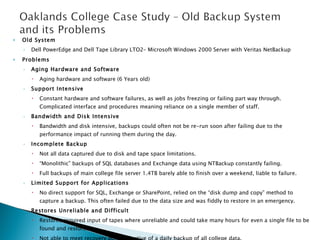 Old System Dell PowerEdge and Dell Tape Library LTO2– Microsoft Windows 2000 Server with Veritas NetBackup Problems Aging Hardware and Software Aging hardware and software (6 Years old) Support Intensive Constant hardware and software failures, as well as jobs freezing or failing part way through. Complicated interface and procedures meaning reliance on a single member of staff. Bandwidth and Disk Intensive Bandwidth and disk intensive, backups could often not be re-run soon after failing due to the performance impact of running them during the day. Incomplete Backup Not all data captured due to disk and tape space limitations. “ Monolithic” backups of SQL databases and Exchange data using NTBackup constantly failing. Full backups of main college file server 1.4TB barely able to finish over a weekend, liable to failure. Limited Support for Applications No direct support for SQL, Exchange or SharePoint, relied on the “disk dump and copy” method to capture a backup. This often failed due to the data size and was fiddly to restore in an emergency. Restores Unreliable and Difficult Restores required input of tapes where unreliable and could take many hours for even a single file to be found and restored. Not able to meet recovery point objective of a daily backup of all college data. No Disaster Recovery Support 