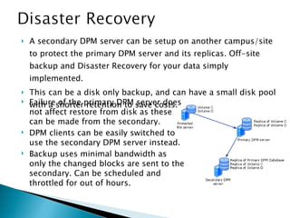 A secondary DPM server can be setup on another campus/site to protect the primary DPM server and its replicas. Off-site backup and Disaster Recovery for your data simply implemented. This can be a disk only backup, and can have a small disk pool with a shorter retention to save costs. Failure of the primary DPM server does not affect restore from disk as these can be made from the secondary. DPM clients can be easily switched to use the secondary DPM server instead. Backup uses minimal bandwidth as only the changed blocks are sent to the secondary. Can be scheduled and throttled for out of hours. 
