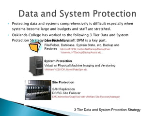 Protecting data and systems comprehensively is difficult especially when systems become large and budgets and staff are stretched. Oaklands College has worked to the following 3 Tier Data and System Protection Strategy of which Microsoft DPM is a key part. 3 Tier Data and System Protection Strategy 