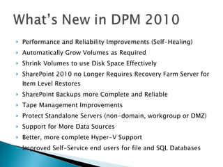 Performance and Reliability Improvements (Self-Healing) Automatically Grow Volumes as Required Shrink Volumes to use Disk Space Effectively SharePoint 2010 no Longer Requires Recovery Farm Server for Item Level Restores SharePoint Backups more Complete and Reliable Tape Management Improvements Protect Standalone Servers (non-domain, workgroup or DMZ) Support for More Data Sources Better, more complete Hyper-V Support Improved Self-Service end users for file and SQL Databases 