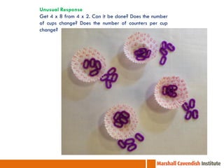 Unusual Response
Get 4 x 8 from 4 x 2. Can it be done? Does the number
of cups change? Does the number of counters per cup
change?
 