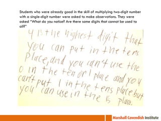Students who were already good in the skill of multiplying two-digit number
with a single-digit number were asked to make observations. They were
asked “What do you notice? Are there some digits that cannot be used ta
all?”
 