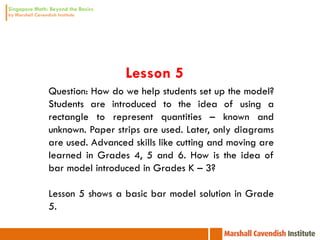 Lesson 5
Question: How do we help students set up the model?
Students are introduced to the idea of using a
rectangle to represent quantities – known and
unknown. Paper strips are used. Later, only diagrams
are used. Advanced skills like cutting and moving are
learned in Grades 4, 5 and 6. How is the idea of
bar model introduced in Grades K – 3?

Lesson 5 shows a basic bar model solution in Grade
5.
 