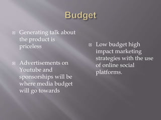 ? Generating talk about
the product is
priceless
? Advertisements on
Youtube and
sponsorships will be
where media budget
will go towards
? Low budget high
impact marketing
strategies with the use
of online social
platforms.
 