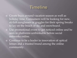 ? Create buzz around vacation season as well as
holiday time. Consumers will be looking for new,
stylish sunglasses or goggles for their spring breaks
to lay on the beach or ski and snowboard.
? Use promotional event to get noticed online and be
seen in platforms unthinkable before social
networks online.
? Continue to be a leader in innovation of optical
lenses and a trusted brand among the online
community.
 