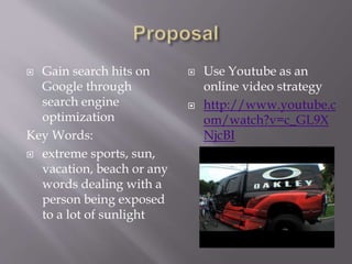 ? Gain search hits on
Google through
search engine
optimization
Key Words:
? extreme sports, sun,
vacation, beach or any
words dealing with a
person being exposed
to a lot of sunlight
? Use Youtube as an
online video strategy
? http://www.youtube.c
om/watch?v=c_GL9X
NjcBI
 