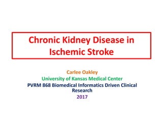 Chronic Kidney Disease in
Ischemic Stroke
Carlee Oakley
University of Kansas Medical Center
PVRM 868 Biomedical Informatics Driven Clinical
Research
2017
 