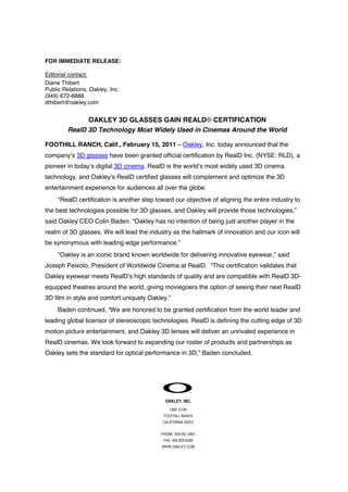FOR IMMEDIATE RELEASE:
Editorial contact:
Diane Thibert
Public Relations, Oakley, Inc.
(949) 672-6888
dthibert@oakley.com

OAKLEY 3D GLASSES GAIN REALD® CERTIFICATION
RealD 3D Technology Most Widely Used in Cinemas Around the World
FOOTHILL RANCH, Calif., February 15, 2011 – Oakley, Inc. today announced that the
company’s 3D glasses have been granted official certification by RealD Inc. (NYSE: RLD), a
pioneer in today’s digital 3D cinema. RealD is the world’s most widely used 3D cinema
technology, and Oakley’s RealD certified glasses will complement and optimize the 3D
entertainment experience for audiences all over the globe.
“RealD certification is another step toward our objective of aligning the entire industry to
the best technologies possible for 3D glasses, and Oakley will provide those technologies,”
said Oakley CEO Colin Baden. “Oakley has no intention of being just another player in the
realm of 3D glasses. We will lead the industry as the hallmark of innovation and our icon will
be synonymous with leading edge performance.”
“Oakley is an iconic brand known worldwide for delivering innovative eyewear,” said
Joseph Peixoto, President of Worldwide Cinema at RealD. “This certification validates that
Oakley eyewear meets RealD’s high standards of quality and are compatible with RealD 3Dequipped theatres around the world, giving moviegoers the option of seeing their next RealD
3D film in style and comfort uniquely Oakley.”
Baden continued, “We are honored to be granted certification from the world leader and
leading global licensor of stereoscopic technologies. RealD is defining the cutting edge of 3D
motion picture entertainment, and Oakley 3D lenses will deliver an unrivaled experience in
RealD cinemas. We look forward to expanding our roster of products and partnerships as
Oakley sets the standard for optical performance in 3D,” Baden concluded.

OAKLEY. INC.
ONE ICON
FOOTHILL RANCH
CALIFORNIA 92610
PHONE: 949.951.0991
FAX: 949.829.6266
WWW.OAKLEY.COM

 