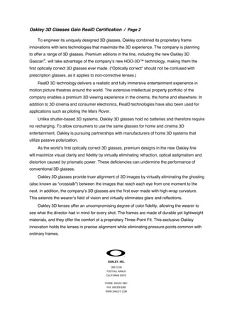 Oakley 3D Glasses Gain RealD Certification / Page 2
To engineer its uniquely designed 3D glasses, Oakley combined its proprietary frame
innovations with lens technologies that maximize the 3D experience. The company is planning
to offer a range of 3D glasses. Premium editions in the line, including the new Oakley 3D
Gascan®, will take advantage of the company’s new HDO-3D™ technology, making them the
first optically correct 3D glasses ever made. (“Optically correct” should not be confused with
prescription glasses, as it applies to non-corrective lenses.)
RealD 3D technology delivers a realistic and fully immersive entertainment experience in
motion picture theatres around the world. The extensive intellectual property portfolio of the
company enables a premium 3D viewing experience in the cinema, the home and elsewhere. In
addition to 3D cinema and consumer electronics, RealD technologies have also been used for
applications such as piloting the Mars Rover.
Unlike shutter-based 3D systems, Oakley 3D glasses hold no batteries and therefore require
no recharging. To allow consumers to use the same glasses for home and cinema 3D
entertainment, Oakley is pursuing partnerships with manufacturers of home 3D systems that
utilize passive polarization.
As the world’s first optically correct 3D glasses, premium designs in the new Oakley line
will maximize visual clarity and fidelity by virtually eliminating refraction, optical astigmatism and
distortion caused by prismatic power. These deficiencies can undermine the performance of
conventional 3D glasses.
Oakley 3D glasses provide truer alignment of 3D images by virtually eliminating the ghosting
(also known as “crosstalk”) between the images that reach each eye from one moment to the
next. In addition, the company’s 3D glasses are the first ever made with high-wrap curvature.
This extends the wearer’s field of vision and virtually eliminates glare and reflections.
Oakley 3D lenses offer an uncompromising degree of color fidelity, allowing the wearer to
see what the director had in mind for every shot. The frames are made of durable yet lightweight
materials, and they offer the comfort of a proprietary Three-Point Fit. This exclusive Oakley
innovation holds the lenses in precise alignment while eliminating pressure points common with
ordinary frames.

OAKLEY. INC.
ONE ICON
FOOTHILL RANCH
CALIFORNIA 92610
PHONE: 949.951.0991
FAX: 949.829.6266
WWW.OAKLEY.COM

 
