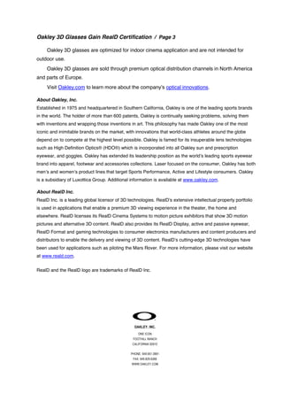Oakley 3D Glasses Gain RealD Certification / Page 3
Oakley 3D glasses are optimized for indoor cinema application and are not intended for
outdoor use.
Oakley 3D glasses are sold through premium optical distribution channels in North America
and parts of Europe.
Visit Oakley.com to learn more about the company’s optical innovations.
About Oakley, Inc.
Established in 1975 and headquartered in Southern California, Oakley is one of the leading sports brands
in the world. The holder of more than 600 patents, Oakley is continually seeking problems, solving them
with inventions and wrapping those inventions in art. This philosophy has made Oakley one of the most
iconic and inimitable brands on the market, with innovations that world-class athletes around the globe
depend on to compete at the highest level possible. Oakley is famed for its insuperable lens technologies
such as High Definition Optics® (HDO®) which is incorporated into all Oakley sun and prescription
eyewear, and goggles. Oakley has extended its leadership position as the world’s leading sports eyewear
brand into apparel, footwear and accessories collections. Laser focused on the consumer, Oakley has both
men’s and women’s product lines that target Sports Performance, Active and Lifestyle consumers. Oakley
is a subsidiary of Luxottica Group. Additional information is available at www.oakley.com.
About RealD Inc.
RealD Inc. is a leading global licensor of 3D technologies. RealD’s extensive intellectual property portfolio
is used in applications that enable a premium 3D viewing experience in the theater, the home and
elsewhere. RealD licenses its RealD Cinema Systems to motion picture exhibitors that show 3D motion
pictures and alternative 3D content. RealD also provides its RealD Display, active and passive eyewear,
RealD Format and gaming technologies to consumer electronics manufacturers and content producers and
distributors to enable the delivery and viewing of 3D content. RealD’s cutting-edge 3D technologies have
been used for applications such as piloting the Mars Rover. For more information, please visit our website
at www.reald.com.
RealD and the RealD logo are trademarks of RealD Inc.

OAKLEY. INC.
ONE ICON
FOOTHILL RANCH
CALIFORNIA 92610
PHONE: 949.951.0991
FAX: 949.829.6266
WWW.OAKLEY.COM

 