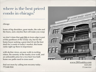 where is the best priced
condo in chicago?

chicago

home of big shoulders, great steaks, the cubs and
the bears, and a skyline that will make you weep

we don’t claim that unit 304 at rivers edge is part
of this pantheon of the windy city, but for the
home buyer seeking a great deal (if not the best
deal) for a condo in today’s market, this home
ranks right up there in importance

with skyline views, an easy walk to exciting
elston, the serenity of the nearby river walk, and
an unbeatable price for a two bed/two bath
home our paths need to cross soon!
                                                      www.2801oakley.com
ﬁnd out more by calling tom mccarey today .                       $325,000
773.848.9241                                                    773.848.9241
 