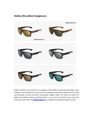 Oakley Breadbox Sunglasses
Oakley introduces their latest pair of sunglasses, the Breadbox. Featuring bold temples and a
vintage surf vibe brought on by round lenses, the sunglasses add another original carry out a well
used silhouette, just like the brand’s ever-popular Frogskin model. The frames are made of O
Matter for durability without sacrificing comfort, as you move the Plutonite lenses stop Ultra
violet rays in their track. The Oakleysunglasses are available now straight through the source.
 