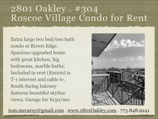 2801 Oakley . #304
Roscoe Village Condo for Rent

Extra large two bed/two bath
condo at Rivers Edge.
Spacious upgraded home
with great kitchen, big
bedrooms, marble baths.
Included in rent ($2000) is
T-1 internet and cable tv.
South-facing balcony
features beautiful skyline
views. Garage for $150/mo.

tom.mccarey@gmail.com . www.2801Oakley.com . 773.848.9241
 