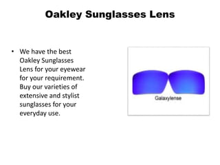 Oakley Sunglasses Lens
• We have the best
Oakley Sunglasses
Lens for your eyewear
for your requirement.
Buy our varieties of
extensive and stylist
sunglasses for your
everyday use.
 