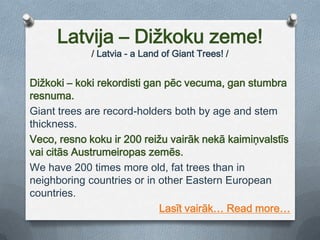 Latvija – Dižkoku zeme!/ Latvia - a LandofGiantTrees! /Dižkoki – koki rekordisti gan pēc vecuma, gan stumbra resnuma. Gianttrees arerecord-holders bothbyage and stem thickness.Veco, resno koku ir 200 reižu vairāk nekā kaimiņvalstīs vai citās Austrumeiropas zemēs.Wehave 200 timesmore old, fat trees than in neighboring countries or in other Eastern European countries.Lasīt vairāk… Readmore…