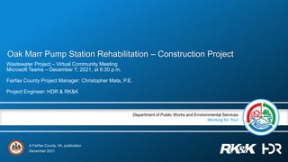 A Fairfax County, VA, publication
Department of Public Works and Environmental Services
Working for You!
Oak Marr Pump Station Rehabilitation – Construction Project
Wastewater Project – Virtual Community Meeting
Microsoft Teams – December 7, 2021, at 6:30 p.m.
Fairfax County Project Manager: Christopher Mata, P.E.
Project Engineer: HDR & RK&K
December 2021
 