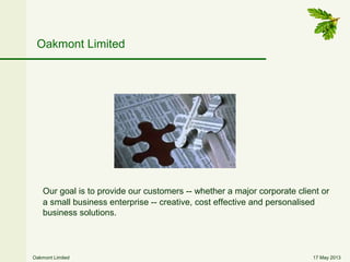17 May 2013Oakmont Limited
Oakmont Limited
Our goal is to provide our customers -- whether a major corporate client or
a small business enterprise -- creative, cost effective and personalised
business solutions.
 