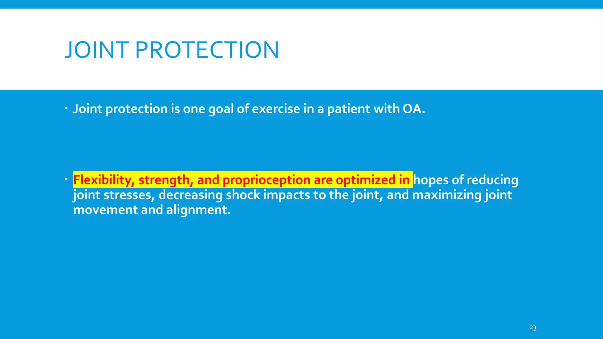 JOINT PROTECTION
 Joint protection is one goal of exercise in a patient with OA.
 Flexibility, strength, and proprioception are optimized in hopes of reducing
joint stresses, decreasing shock impacts to the joint, and maximizing joint
movement and alignment.
23
 