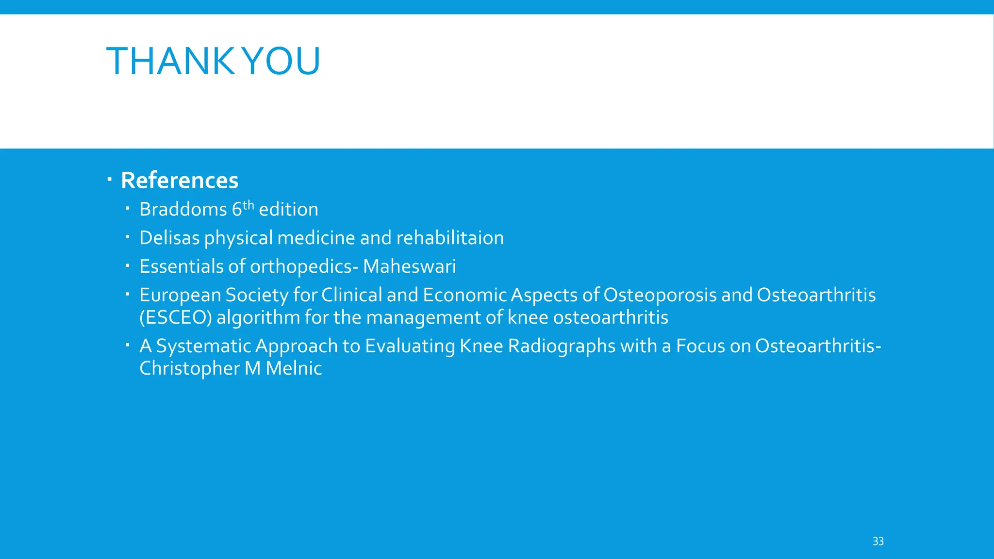 THANKYOU
 References
 Braddoms 6th edition
 Delisas physical medicine and rehabilitaion
 Essentials of orthopedics- Maheswari
 European Society for Clinical and EconomicAspects of Osteoporosis and Osteoarthritis
(ESCEO) algorithm for the management of knee osteoarthritis
 A Systematic Approach to Evaluating Knee Radiographs with a Focus on Osteoarthritis-
Christopher M Melnic
33
 