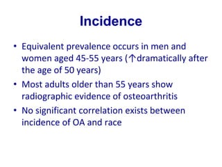 Incidence
• Equivalent prevalence occurs in men and
women aged 45-55 years (↑dramatically after
the age of 50 years)
• Most adults older than 55 years show
radiographic evidence of osteoarthritis
• No significant correlation exists between
incidence of OA and race
 