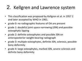 2. Kellgren and Lawrence system
• This classification was proposed by Kellgren et al. in 1957 2
and later accepted by WHO in 1961.
• grade 0: no radiographic features of OA are present
• grade 1: doubtful joint space narrowing (JSN) and possible
osteophytic lipping
• grade 2: definite osteophytes and possible JSN on
anteroposterior weight-bearing radiograph
• grade 3: multiple osteophytes, definite JSN, sclerosis, possible
bony deformity
• grade 4: large osteophytes, marked JSN, severe sclerosis and
definite bony deformity
 