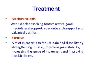 Treatment
• Mechanical aids
- Wear shock-absorbing footwear with good
mediolateral support, adequate arch support and
calcaneal cushion
• Exercise
• Aim of exercise is to reduce pain and disability by
strengthening muscle, improving joint stability,
increasing the range of movement and improving
aerobic fitness
 