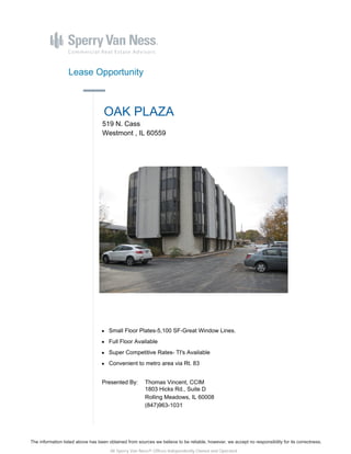 The information listed above has been obtained from sources we believe to be reliable, however, we accept no responsibility for its correctness.
All Sperry Van Ness® Offices Independently Owned and Operated.
Lease Opportunity
OAK PLAZA
519 N. Cass
Westmont , IL 60559
Small Floor Plates-5,100 SF-Great Window Lines.
Full Floor Available
Super Competitive Rates- TI's Available
Convenient to metro area via Rt. 83
Presented By: Thomas Vincent, CCIM
1803 Hicks Rd., Suite D
Rolling Meadows, IL 60008
(847)963-1031
 