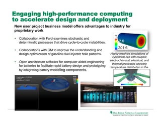 Engaging high-performance computing
to accelerate design and deployment
New user project business model offers advantages to industry for
proprietary work
•  Collaboration with Ford examines stochastic and
deterministic processes that drive cycle-to-cycle instabilities.
•  Collaborations with GM to improve the understanding and
design optimization of gasoline fuel injector hole patterns.
•  Open architecture software for computer aided engineering
for batteries to facilitate rapid battery design and prototyping
by integrating battery modeling components.

T
312.6
301.6
Highly-resolved simulations of
cylindrical cell with coupled
electrochemical, electrical, and
thermal processes showing
temperature distribution in the
cell.

 
