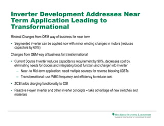 Inverter Development Addresses Near
Term Application Leading to
Transformational
Minimal Changes from OEM way of business for near-term
•  Segmented inverter can be applied now with minor winding changes in motors (reduces
capacitors by 60%)
Changes from OEM way of business for transformational
•  Current Source Inverter reduces capacitance requirement by 90%, decreases cost by
eliminating needs for diodes and integrating boost function and charger into inverter
–  Near- to Mid-term application: need multiple sources for reverse blocking IGBTs
–  Transformational: use WBG frequency and efficiency to reduce cost
•  ZCSI adds charging functionality to CSI
•  Reactive Power Inverter and other inverter concepts – take advantage of new switches and
materials

 