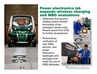 Power electronics lab
expands wireless charging
and WBG evaluations
•  Stationary and dynamic
wireless power transfer
technology at the
prototype vehicle scale.
Recent award from DOE
for further development.
•  Performance
verification of
new WBG
devices; new
power
electronics
topologies and
packages that
make full use of
WBG attributes.

 