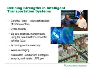 Defining Strengths in Intelligent
Transportation Systems
•  Cars that “think”— new sophistication
of vehicle controls
•  Cyber-security
•  Big data sciences, managing and
using the data load from connected
vehicles (V2x)
•  Increasing vehicle autonomy
•  Wireless charging
•  Sustainable Communities Strategies,
analysis, next version of FE.gov

 