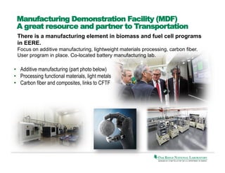 Manufacturing Demonstration Facility (MDF)
A great resource and partner to Transportation
There is a manufacturing element in biomass and fuel cell programs
in EERE.
Focus on additive manufacturing, lightweight materials processing, carbon fiber.
User program in place. Co-located battery manufacturing lab.

•  Additive manufacturing (part photo below)
•  Processing functional materials, light metals
•  Carbon fiber and composites, links to CFTF	
  

 