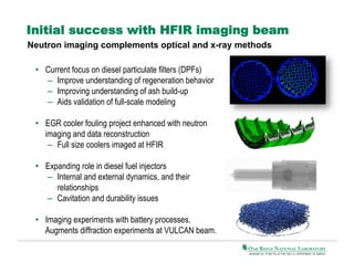Initial success with HFIR imaging beam
Neutron imaging complements optical and x-ray methods
•  Current focus on diesel particulate filters (DPFs)
–  Improve understanding of regeneration behavior
–  Improving understanding of ash build-up
–  Aids validation of full-scale modeling
•  EGR cooler fouling project enhanced with neutron
imaging and data reconstruction
–  Full size coolers imaged at HFIR
•  Expanding role in diesel fuel injectors
–  Internal and external dynamics, and their
relationships
–  Cavitation and durability issues
•  Imaging experiments with battery processes.
Augments diffraction experiments at VULCAN beam.

 