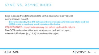 13 
SYNC VS. ASYNC INDEX 
Sync indexes (the default) update in the context of a save() call 
Async indexes do not. 
Every 5 seconds, the diff between the last successful indexed state and the 
HEAD state is read and used to update the index 
CONSEQUENCE - async indexes may not return up-to-date returns 
The OOTB ordered and Lucene indexes are defined as async. 
All external indexes (e.g. Solr) should also be async. 
 