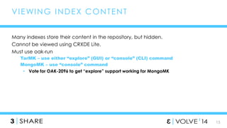 15 
VIEWING INDEX CONTENT 
Many indexes store their content in the repository, but hidden. 
Cannot be viewed using CRXDE Lite. 
Must use oak-run 
TarMK – use either “explore” (GUI) or “console” (CLI) command 
MongoMK – use “console” command 
• Vote for OAK-2096 to get “explore” support working for MongoMK 
 