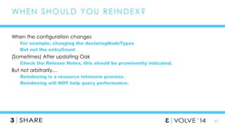 17 
WHEN SHOULD YOU REINDEX? 
When the configuration changes 
For example, changing the declaringNodeTypes 
But not the entryCount 
(Sometimes) After updating Oak 
Check the Release Notes, this should be prominently indicated. 
But not arbitrarily… 
Reindexing is a resource intensive process. 
Reindexing will NOT help query performance. 
 