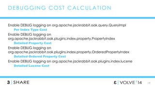 19 
DEBUGGING COST CALCULAT ION 
Enable DEBUG logging on org.apache.jackrabbit.oak.query.QueryImpl 
Per Index Type Cost 
Enable DEBUG logging on 
org.apache.jackrabbit.oak.plugins.index.property.PropertyIndex 
Detailed Property Cost 
Enable DEBUG logging on 
org.apache.jackrabbit.oak.plugins.index.property.OrderedPropertyIndex 
Detailed Ordered Property Cost 
Enable DEBUG logging on org.apache.jackrabbit.oak.plugins.index.lucene 
Detailed Lucene Cost 
 