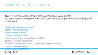 20 
SAMPLE DEBUG OUTPUT 
Query = /jcr:root/content/geometrixx/en/products//element(*, 
nt:unstructured)[@sling:resourceType = 'geometrixx/components/title' and @jcr:title 
= 'Triangle'] 
cost for aggregate lucene is Infinity 
cost for reference is Infinity 
cost for ordered is Infinity 
cost for nodeType is Infinity 
property cost for sling:resourceType is 10003.0 
property cost for jcr:title is Infinity 
Cheapest property cost is 10003.0 for property sling:resourceType 
cost for property is 10003.0 
cost for traverse is 199996.0 
 
